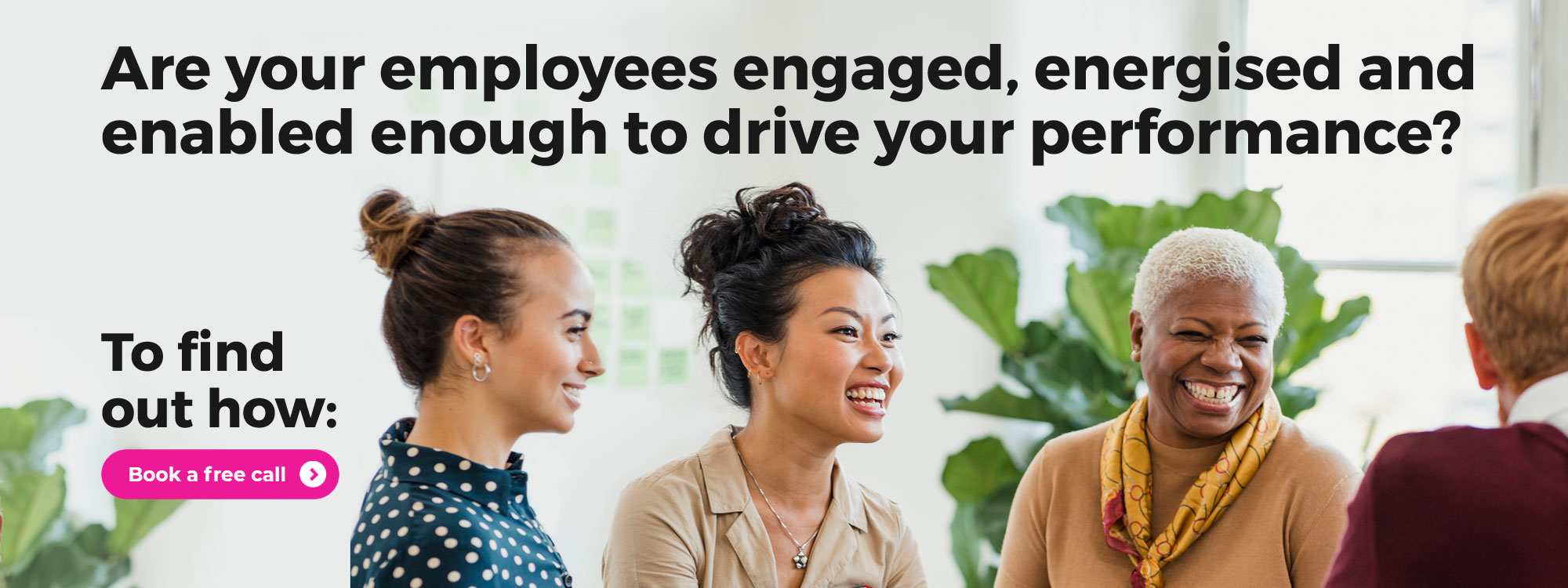Are your employees engaged, energised and enabled enough to drive your performance? To find out how: Book a free call